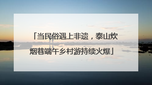 当民俗遇上非遗，泰山炊烟巷端午乡村游持续火爆