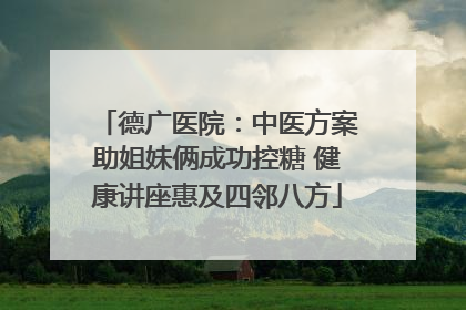 德广医院：中医方案助姐妹俩成功控糖 健康讲座惠及四邻八方