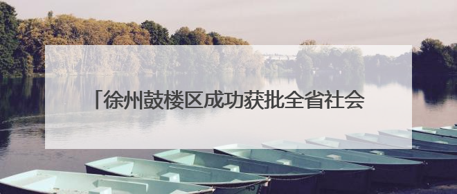 徐州鼓楼区成功获批全省社会救助领域创新实践试点单位