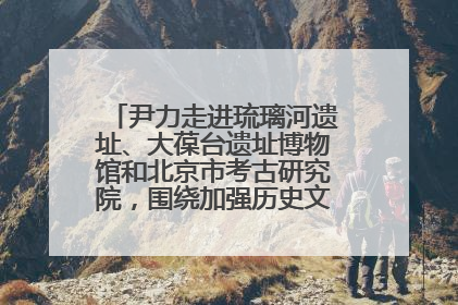 尹力走进琉璃河遗址、大葆台遗址博物馆和北京市考古研究院，围绕加强历史文化名城保护调研