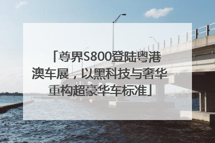 尊界S800登陆粤港澳车展，以黑科技与奢华重构超豪华车标准