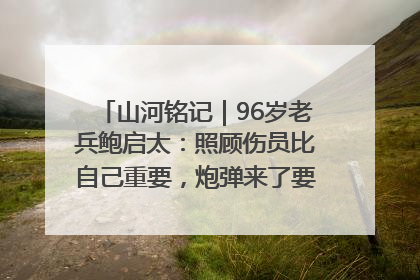山河铭记｜96岁老兵鲍启太：照顾伤员比自己重要，炮弹来了要趴在他们身上