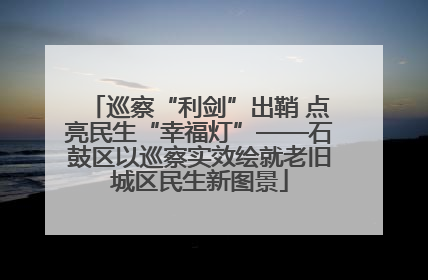 巡察“利剑”出鞘 点亮民生“幸福灯”——石鼓区以巡察实效绘就老旧城区民生新图景