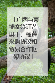 广西与柬埔寨签订芒果干、榴莲采购协议和贸易合作框架协议
