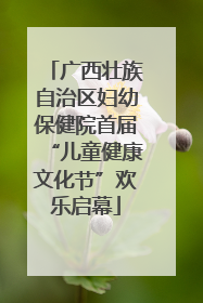 广西壮族自治区妇幼保健院首届“儿童健康文化节”欢乐启幕
