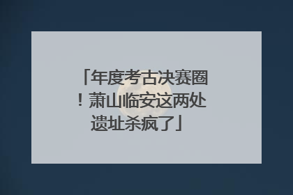 年度考古决赛圈！萧山临安这两处遗址杀疯了