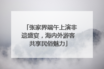 张家界端午上演非遗盛宴，海内外游客共享民俗魅力