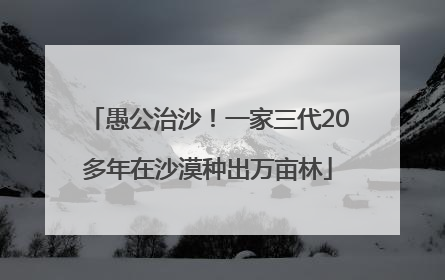 愚公治沙！一家三代20多年在沙漠种出万亩林