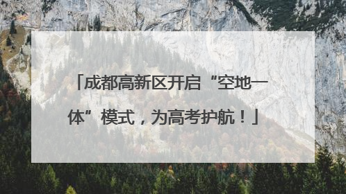 成都高新区开启“空地一体”模式，为高考护航！
