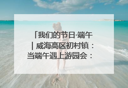 我们的节日·端午｜威海高区初村镇：当端午遇上游园会：来一场“粽”享欢乐的趣味冒险！