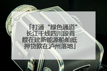 打通“绿色通道” 长江干线四川段首艘在建新能源船舶抵押贷款在泸州落地