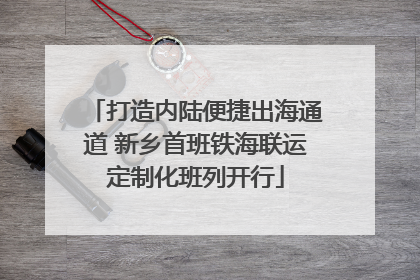 打造内陆便捷出海通道 新乡首班铁海联运定制化班列开行
