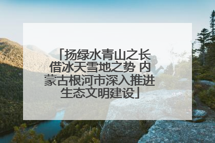 扬绿水青山之长 借冰天雪地之势 内蒙古根河市深入推进生态文明建设