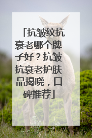 抗皱纹抗衰老哪个牌子好？抗皱抗衰老护肤品揭晓，口碑推荐