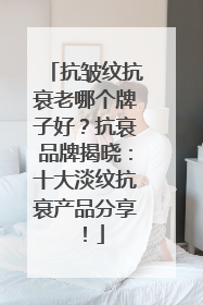 抗皱纹抗衰老哪个牌子好？抗衰品牌揭晓：十大淡纹抗衰产品分享！