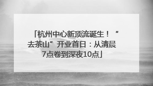 杭州中心新顶流诞生！“去茶山”开业首日：从清晨7点卷到深夜10点