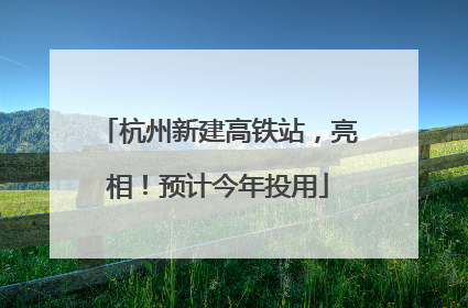 杭州新建高铁站，亮相！预计今年投用