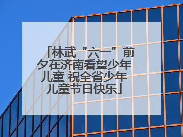 林武“六一”前夕在济南看望少年儿童 祝全省少年儿童节日快乐