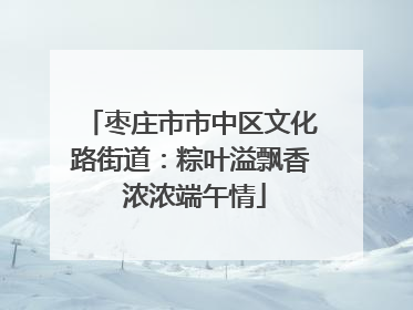 枣庄市市中区文化路街道：粽叶溢飘香 浓浓端午情
