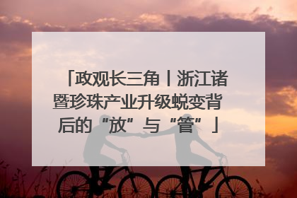 政观长三角丨浙江诸暨珍珠产业升级蜕变背后的“放”与“管”