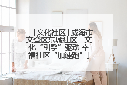 文化社区│威海市文登区东城社区：文化“引擎”驱动 幸福社区“加速跑”