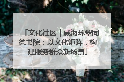 文化社区｜威海环翠同德书院：以文化矩阵，构建服务群众新场景