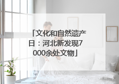 文化和自然遗产日：河北新发现7000余处文物