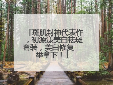 斑肌封神代表作，初源漾美白祛斑套装，美白修复一举拿下！