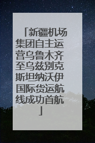 新疆机场集团自主运营乌鲁木齐至乌兹别克斯坦纳沃伊国际货运航线成功首航