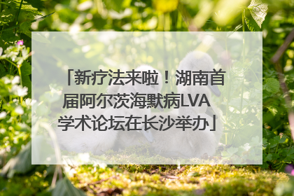新疗法来啦！湖南首届阿尔茨海默病LVA学术论坛在长沙举办