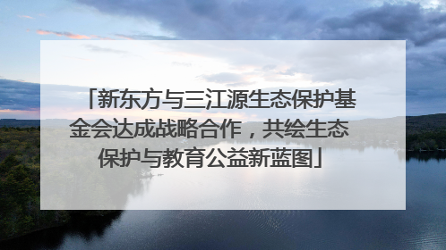 新东方与三江源生态保护基金会达成战略合作，共绘生态保护与教育公益新蓝图