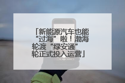 新能源汽车也能“过海”啦！渤海轮渡“绿安通” 轮正式投入运营