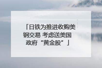 日铁为推进收购美钢交易 考虑送美国政府“黄金股”