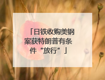 日铁收购美钢案获特朗普有条件“放行”