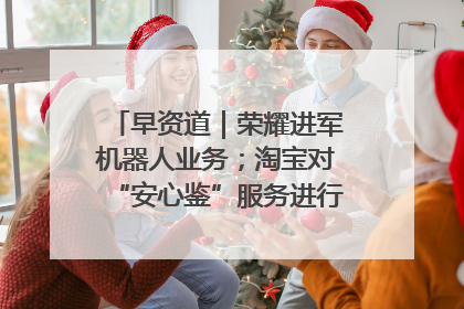 早资道｜荣耀进军机器人业务；淘宝对“安心鉴”服务进行逐步下线调整