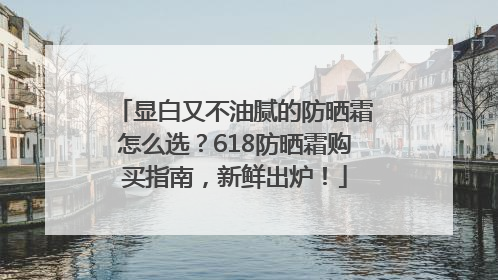 显白又不油腻的防晒霜怎么选?618防晒霜购买指南,新鲜出炉!