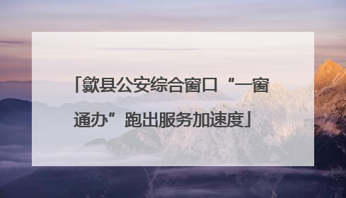 歙县公安综合窗口“一窗通办”跑出服务加速度