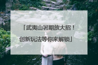 武夷山暑期放大招！创新玩法等你来解锁