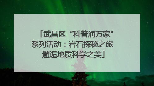 武昌区“科普润万家”系列活动：岩石探秘之旅 邂逅地质科学之美