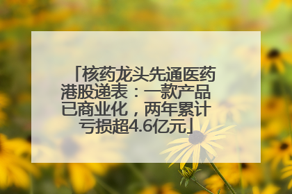 核药龙头先通医药港股递表：一款产品已商业化，两年累计亏损超4.6亿元