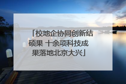 校地企协同创新结硕果 十余项科技成果落地北京大兴