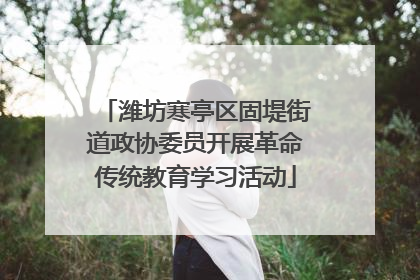 潍坊寒亭区固堤街道政协委员开展革命传统教育学习活动