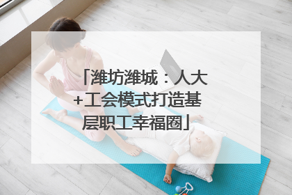 潍坊潍城：人大+工会模式打造基层职工幸福圈