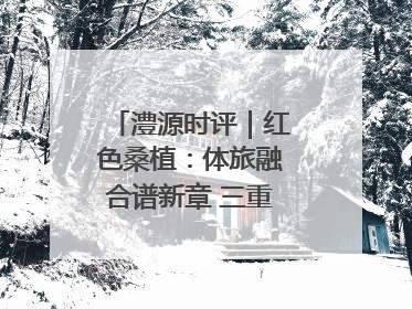 澧源时评｜红色桑植：体旅融合谱新章 三重叙事绘华光