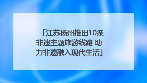 江苏扬州推出10条非遗主题旅游线路 助力非遗融入现代生活