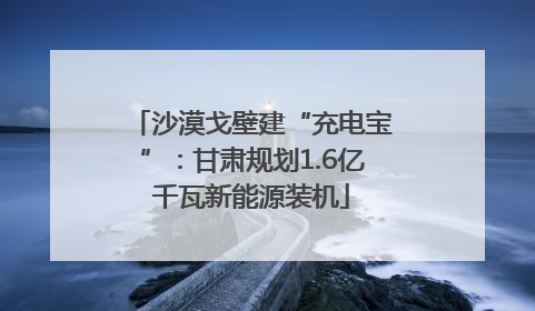 沙漠戈壁建“充电宝”：甘肃规划1.6亿千瓦新能源装机