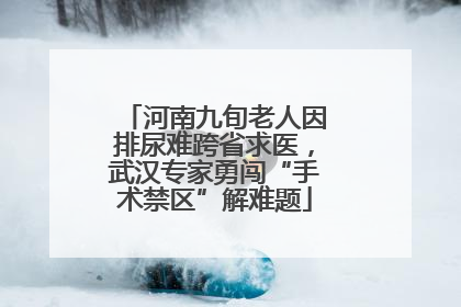 河南九旬老人因排尿难跨省求医，武汉专家勇闯“手术禁区”解难题