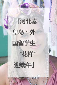 河北秦皇岛：外国留学生“花样”迎端午