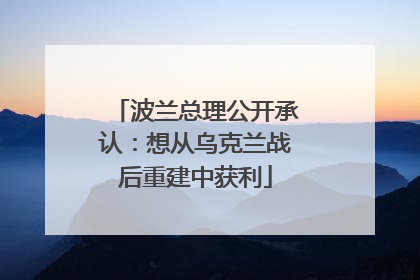 波兰总理公开承认：想从乌克兰战后重建中获利