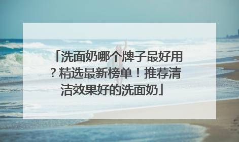 洗面奶哪个牌子最好用？精选最新榜单！推荐清洁效果好的洗面奶